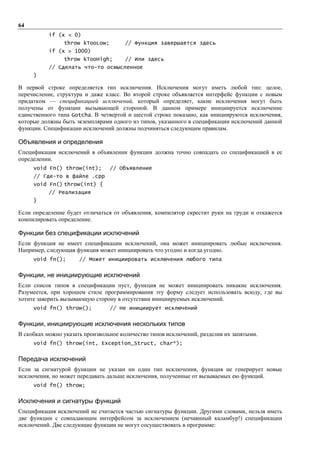 64
           if (x < 0)
                throw kTooLow;        // Функция завершается здесь
           if (x > 1000)
                throw kTooHigh;       // Или здесь
           // Сделать что-то осмысленное
     }

В первой строке определяется тип исключения. Исключения могут иметь любой тип: целое,
перечисление, структура и даже класс. Во второй строке объявляется интерфейс функции с новым
придатком — спецификацией исключений, который определяет, какие исключения могут быть
получены от функции вызывающей стороной. В данном примере инициируется исключение
единственного типа Gotcha. В четвертой и шестой строке показано, как инициируются исключения,
которые должны быть экземплярами одного из типов, указанного в спецификации исключений данной
функции. Спецификации исключений должны подчиняться следующим правилам.

Объявления и определения
Спецификация исключений в объявлении функции должна точно совпадать со спецификацией в ее
определении.
     void Fn() throw(int);       // Объявление
     // Где-то в файле .cpp
     void Fn() throw(int) {
           // Реализация
     }

Если определение будет отличаться от объявления, компилятор скрестит руки на груди и откажется
компилировать определение.

Функции без спецификации исключений
Если функция не имеет спецификации исключений, она может инициировать любые исключения.
Например, следующая функция может инициировать что угодно и когда угодно.
     void fn();       // Может инициировать исключения любого типа


Функции, не инициирующие исключений
Если список типов в спецификации пуст, функция не может инициировать никакие исключения.
Разумеется, при хорошем стиле программирования эту форму следует использовать всюду, где вы
хотите заверить вызывающую сторону в отсутствии инициируемых исключений.
     void fn() throw();          // Не инициирует исключений


Функции, инициирующие исключения нескольких типов
В скобках можно указать произвольное количество типов исключений, разделив их запятыми.
     void fn() throw(int, Exception_Struct, char*);


Передача исключений
Если за сигнатурой функции не указан ни один тип исключения, функция не генерирует новые
исключения, но может передавать дальше исключения, полученные от вызываемых ею функций.
     void fn() throw;


Исключения и сигнатуры функций
Спецификация исключений не считается частью сигнатуры функции. Другими словами, нельзя иметь
две функции с совпадающим интерфейсом за исключением (нечаянный каламбур!) спецификации
исключений. Две следующие функции не могут сосуществовать в программе:
 