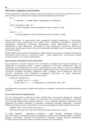 66

Синтаксис перехвата исключений
Чтобы перехватить исключение, поставьте перед блоком ключевое слово try и поместите после него
одну или несколько секций catch, которые называются обработчиками (handlers).
     try {
          // Фрагмент, который может инициировать исключения
     }
     catch (Exception_Type t) {
          // Восстановление после исключения типа Exception_Type
     }
     catch (...) {
          // Восстановление после исключений всех остальных типов
     }

Каждый обработчик, за исключением (опять нечаянный каламбур) обработчика с многоточием,
соответствует одному конкретному типу ошибок. Если из фрагмента, называемого try-блоком,
инициируется исключение, компилятор просматривает список обработчиков в порядке их
перечисления и ищет обработчик, подходящий по типу запущенного исключения. Многоточие
соответствует исключениям любого типа; если такой обработчик присутствует, он должен находиться
последним в списке.
Внутри обработчика вы можете предпринимать любые действия для выхода из ситуации. Сведения об
исключении можно получить из аргумента catch — кроме обработчика с многоточием, который
понятия не имеет, что он должен перехватывать.

Выполнение программы после исключения
Если выполнение try-блока обходится без исключений, программа благополучно игнорирует все
обработчики и продолжает работу с первого выражения за последним обработчиком. Если же
исключение все же произошло, оно будет единственным из всего списка, и после его обработки
выполнение программы продолжится за последним обработчиком списка. Существуют два исключения
(последний нечаянный каламбур): обработчик может содержать вызов крамольного goto или
запустить исключение. Если обработчик инициирует исключение, он может продолжить
распространение того же исключения или создать новое.
     catch(int exception) {
          // Сделать что-то, а затем
          throw(“Help!”);       // Инициируется исключение типа char*
     }

Инициирование исключения из обработчика немедленно завершает выполнение вмещающей функции
или блока.

Если исключение не перехвачено
Если для исключения не найдется ни одного обработчика, по умолчанию вызывается глобальная
функция terminate(). Как вы думаете, что она делает? По умолчанию terminate() в конечном
счете вызывает библиотечную функцию abort(), и дело кончается аварийным завершением всей
программы. Вы можете вмешаться и установить собственную функцию завершения с помощью
библиотечной функции set_terminate(). Соответствующий фрагмент файла except.h выглядит так:
     typedef void (*terminate_function)();
     termination_function set_terminate(terminate_function t_func);

В   строке typedef... объявляется интерфейс к вашей функции завершения. Функция
set_terminate() устанавливает функцию завершения, которую вместо функции abort() вызывает
функция terminate(). Функция set_terminate() возвращает текущую функцию завершения,
которую позднее можно восстановить повторным вызовом set_terminate().
 