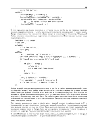 91
           static int current;
     public:
           CountedStuff() { current++; }
           CountedStuff(const CuntedStuff&) { current++; }
           CountedStuff& operator=(const CountedStuff&)
                 {}   // Не менять счетчик для присваивания
           ~CountedStuff() { current--; }
     };

С этим примером еще можно повозиться и улучшить его, но как бы вы ни старались, придется
изменять код целевого класса — хотя бы для того, чтобы заставить его наследовать от нашего класса.
Теперь предположим, что указываемый объект входит в коммерческую библиотеку. Обидно, да?
Любые изменения нежелательны, а скорее всего, просто невозможны. Но вот на сцену выходит класс
ведущего указателя.
     template <class Type>
     class CMP {
     private:
           static int current;
           Type* ptr;
     public:
           CMP() : ptr(new Type) { current++; }
           CMP(const CMP<Type>& cmp) : ptr(new Type(*(mp.t))) { current++; }
           CMP<Type>& operator=(const CMP<Type>& cmp)
           {
                 if (this != &cmp) {
                      delete ptr;
                      ptr = new Type(*(cmp.ptr));
                 }
                 return *this;
           }
           ~CMP() { delete ptr; current--; }
           Type* operator->() const { return ptr; }
           Static int Current() { return current; }
     };

Теперь ведущий указатель выполняет все подсчеты за вас. Он не требует внесения изменений в класс
указываемого объекта. Этот шаблон может использоваться для любого класса при условии, что вам
удастся втиснуть ведущие указатели между клиентом и указываемым объектом. Даже если вы не
возражаете против модификации исходного класса указываемого объекта, обеспечить такой уровень
модульности без ведущих указателей было бы крайне сложно (например, если бы вы попытались
действовать через базовый класс, то в результате получили бы одну статическую переменную current
на все производные классы).
Этот пример тривиален, но даже он демонстрирует важный принцип программирования на C++,
справедливость которого со временем становится очевидной: пользуйтесь умными указателями, даже
если сначала кажется, что они не нужны. Если программа написана для умных указателей, все
изменения вносятся легко и быстро. Если же вам придется переделывать готовую программу и
заменять все операторы * умными указателями, приготовьтесь к ночным бдениям.
В главе 14 вариации на тему подсчета будут использованы для реализации простой, но в то же время
мощной схемы управления памятью — сборки мусора с подсчетом ссылок.
 