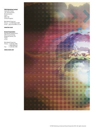 FSN Publishing Limited
Clarendon House
125, Shenley Road
Borehamwood
Herts
WD6 1AG
United Kingdom

Worldwide Enquiries
Phone: 	+ 44 (0)20 8445 2688
Email: 	gary.simon@fsn.co.uk

www.fsn.co.uk


Oracle Corporation
Worldwide Headquarters
500 Oracle Parkway
Redwood Shores, CA
94065
U.S.A.

Worldwide Enquiries
Phone: 	+1.650.506.7000
	+1.800.ORACLE1
Fax: 	 +1.650.506.7200

www.oracle.com




                               © FSN Publishing Limited and Oracle Corporation 2012. All rights reserved.
 