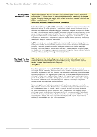 “The New Competitive Advantage” - A FSN & Oracle White Paper                                                                               3




              Strategic CFOs    “My initial perception of the cloud was that it was a conduit to get to a service, application,
           Embrace the Cloud    or technology. It’s shifted to being an opportunity for enablement. The security services we
                                receive, the technical expertise, and the ability to have our systems managed effectively has
                                all been possible through the cloud.”
                                - Steve Ayala, Senior Vice President, Accounting, LPL Financial


                                Fact: In the next three years, 53% of CFOs estimate that over half of their enterprise transactions will
                                be delivered through the cloud, up from the 12 percent who use that delivery mechanism today. In
                                addition to non-core business processes like project management and email, strategic CFOs are also
                                starting to embrace the cloud to deliver core ERP processes, including financial management, human
                                capital management, and procurement. Rather than view the cloud just as a cost-saving platform,
                                they recognize the strategic benefits that the cloud delivers to get critical growth initiatives up and
                                running quickly, whether that’s using the cloud to quickly upgrade to a new application, or delivering
                                new mobile or analytical capabilities to employees.

                                As CFOs increasingly take over responsibility for their companies’ IT investment strategy, they are
                                looking at the benefits of cloud computing to deliver business value in the form of improved business
                                processes – especially those able to increase operational efficiencies and support new growth
                                initiatives. This Oracle FSN white paper provides CFOs with a strategic playbook on how to leverage
                                the cloud to drive greater agility in response to economic and competitive change, and more flexibility
                                and choice in how you deploy and manage enterprise applications.




          The Cloud: The New    “When the Internet first started, the primary device connected to it was the personal
          Catalyst for Change   computer. Now we’ve migrated that complexity off the desktop and moved it to Internet
                                servers. That has been recast as cloud computing.”
                                – Larry Ellison


                                Since the early days of the Internet, the World Wide Web has been characterized as a cloud,
                                depicting its ubiquity and the fact that organizations cannot touch and feel the hardware on which the
                                applications are hosted. But the Cloud manifests itself in a variety of ways, from public clouds where
                                application vendors host their applications on a platform or infrastructure provided by themselves or
                                a third party (Infrastructure as a Service) and charge for their applications on a subscription basis;
                                private clouds, built and managed by a third-party cloud provider and often referred to as a managed
                                cloud service; and hybrid clouds, combination of private and public cloud service components
                                deployed to meet specific business and industry needs.

                                Not surprisingly, the need to drive down costs in today’s tough economy is a major incentive for
                                CFOs to explore cloud computing. Recent research confirms that companies that have ventured into
                                the Cloud have been able to cut costs as a result2 (35 percent of cases). The savings derive from
                                the subscription model, the ability to consolidate onto a single platform from disparate systems
                                and through process standardization. Savings are significantly more pronounced for Public Clouds
                                than Private Clouds or Hosted solutions. Furthermore, when cash is constrained CFOs are broadly
                                welcoming of the ability to shift capital expenditure from ‘big ticket’ IT projects into operational
                                expenditure associated with the Cloud subscription model.
 