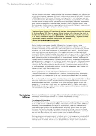 “The New Competitive Advantage” - A FSN & Oracle White Paper                                                                                4




                                The most common cloud trigger is when companies have to consider a new application or an upgrade
                                to their current systems. In a survey5 of CFOs and cloud computing conducted by Oracle in the spring
                                of 2012, 58 percent said that their use of the cloud was triggered by the need to deploy an upgrade
                                or new implementation. And CFOs aren’t looking to the cloud for just any upgrade, but ones that are
                                critical to finance, including upgrades to enable regulatory reporting and compliance. Pennsylvania-
                                based engineering and design firm Michael Baker upgraded to Oracle E-Business Suite 12 using
                                Oracle’s managed cloud services, not only saving hundreds of thousands of dollars in implementation
                                fees, but reducing reporting and compliance risk in the process:


                                “One advantage of moving to Oracle Cloud Services was to better deal with reporting required
                                by Sarbanes-Oxley. With Oracle’s rigorous structure, we can rely on its reporting, which is
                                based on SAS 70 [Statement on Auditing Standards No. 70]. Oracle provides this information
                                to us, and our auditors can depend on those findings. That takes away a large set of control
                                concerns and allows us to focus on the functional side of things.”
                                – Jeremy Gill, CIO, Michael Baker Corporation


                                But the Cloud is also widely appreciated by CFOs and others for its ability to more easily
                                accommodate business change. The ability to bring Cloud applications on board very quickly, to
                                absorb a reorganization, an acquired business unit, or simply to test a new market venture, liberates
                                businesses from the technical constraints of old and inflexible legacy systems. The same survey5
                                noted that in addition to cost savings, around a third of participants using the Cloud experienced
                                increased flexibility and scalability to adapt to changes in business requirements – no doubt helped by
                                being able to deploy solutions much more quickly than in the past and without requiring IT resources.
                                When General Electric sold its Morpho Detection Unit to Safran several years ago, the $300 million
                                company was faced with building a new IT infrastructure from scratch. Management wanted to avoid
                                asking the company’s new owners for an infusion of funds to support that effort. “We needed a system
                                that could manage our cash flow,” said Morpho CFO Jeremy Avenier. “We also wanted to keep our
                                costs down after the initial investment.” Morpho Detection turned to Oracle Cloud Services to host
                                its entire ERP system, including Oracle Financials, Oracle Order Management, Oracle Supply Chain
                                Management, and Oracle Hyperion applications.

                                Avenier appreciates the security and compliance that Oracle’s cloud services provide.
                                “Data security and credit card information security - that is one of our highest priorities. Working with
                                Oracle and being in the cloud has made me, as CFO, a lot more comfortable with what I am approving.”

                                There are also significant advantages from an operational view point. Applications hosted in the Cloud
                                are usually available and supported 24/7 which is a major advantage for distributed organizations
                                working in different time zones. Furthermore, access to the applications requires no more than a
                                browser on a PC, or perhaps a mobile device such as a laptop, tablet ( i.e. iPad) or mobile phone.
                                Such flexibility not only suits a mobile workforce but also empowers other employees to work on a
                                self-service basis as and when they like.




                The Obstacles   However, despite the apparent advantages of Cloud computing this method of deployment does not
                    to Change   always enjoy universal support and there are a number of impediments to change.

                                The pedigree of Niche vendors
                                The Public Cloud is the most prevalent example of Cloud computing in practice, popularized initially
                                by the small to medium sized enterprises (SME’s) and a large number of niche vendors. SME’s and
                                early stage businesses have been attracted by the low entry costs of the Cloud, the subscription
                                model and the ease with which they can deploy without specialist IT skills in-house. Mid-sized
                                businesses also have the advantage that they are not encumbered by large investments in legacy
                                systems and, in general, do not suffer the business complexity of larger organizations. As a result
                                they have been able to migrate, say, financial systems to the Cloud with relative ease.

                                But larger organizations have been wary of niche Cloud vendors that have grown up around the SME
                                sector. Many of these vendors have a limited track record and, like the companies they serve, are
                                relatively new to the market. They do not have ‘deep pockets’ and struggle to turn a profit with a
 