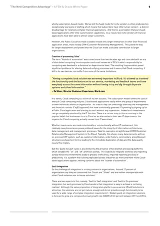 “The New Competitive Advantage” - A FSN & Oracle White Paper                                                                               5




                                wholly subscription-based model. Worse still the SaaS model for niche vendors is often predicated on
                                exceptionally low levels of staffing which means that subscribers have little human contact – a distinct
                                disadvantage for relatively complex financial applications. And there’s a perception that pure SaaS-
                                based applications offer little customization capabilities. As a result, few niche vendors of financial
                                applications have been able to attract larger customers.

                                However, the Public Cloud has made sizeable inroads into larger enterprises in other (non-financial)
                                application areas, most notably CRM (Customer Relationship Management). This paved the way
                                for larger deployments and proved that the Cloud can make a valuable contribution to larger
                                organizations.

                                Creation of processing ‘silos’
                                The term “Islands of automation” was coined more than two decades ago and coincided with an era
                                of distributed computing (minicomputers and small networks of PCs) in which responsibility for
                                computing was devolved to a divisional or departmental level. The resulting fragmentation posed
                                significant problems for sharing data and unifying processes and it seems that Cloud computing, if
                                left to its own devices, can suffer from some of the same limitations.


                                “Having a complete cloud solution was extremely important to Blurb. It’s allowed us to extend
                                the functionality and the feature set to our service, marketing and feedback teams and have
                                everybody access the same information without having to try and dig through disparate
                                systems and siloed information.”
                                – Zo Silver, Director Customer Experience, Blurb.com


                                In a sense, Cloud computing is a victim of its own success. The subscription model lowers the cost of
                                entry of Cloud computing and puts Cloud-based applications easily within the grasp of departments
                                or even individuals within an organization. As a result they can unwittingly side-step the management
                                and financial controls (CapEX approval) that have traditionally governed IT spending by signing up for
                                a Public Cloud application and starting to use it without any supervision. Indeed such investments
                                can go completely unnoticed by the IT function. There is a certain irony in this as contrary to the
                                popular belief that businesses turn to Cloud as an alternative to their own IT departments, the
                                impetus for Cloud computing actually comes from IT executives2.

                                Whether investments are made intentionally or unintentionally without IT involvement, this
                                relatively new phenomenon poses profound issues for the integrity of information architectures,
                                data management and management processes. Take for example a straightforward CRM (Customer
                                Relationship Management) system in the Cloud. Typically, this shares many data elements with an
                                on-premise ERP system, such as customer information, order history, commentary, price/discount
                                structures and payment terms, leading to the immediate duplication of data and the data quality
                                issues this implies.

                                But the ‘Quote to Cash’ cycle is also broken by the presence of two distinct processing platforms
                                which straddle the “on” and “off” premises worlds. The inability to integrate workflow and reporting
                                across these two environments leads to process inefficiency, impaired reporting and loss of
                                productivity. It’s a pattern that is being replicated across industries as more and more niche Cloud-
                                based applications appear, reviving concerns about the “Islands of automation”.

                                SaaS Integration
                                So the challenge of integration is a rising concern in organizations. Around 27 percent of
                                organizations say they are concerned that Clouds are “Siloed” and are neither interoperable with
                                other Cloud instances nor in-house solutions2.

                                There are two aspects to this, namely, ‘SaaS to SaaS integration’ and ‘SaaS to On-premises’
                                integration, but early promises by Cloud vendors that integration is easy to achieve is not being
                                realized. Although the value proposition of integration-platform-as-a-service (iPaaS) solutions is
                                attractive, the solutions are not yet mature enough and do not provide enough functionality to be
                                used for a wide range of complex integration requirements3. Global spend on integration solutions
                                is forecast to grow at a compound annual growth rate (CAGR) of 8.3 percent between 2011 and 2016,
 