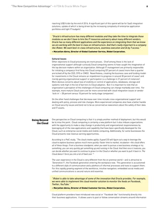 “The New Competitive Advantage” - A FSN & Oracle White Paper                                                                                  6




                                reaching US$14.4bn by the end of 2016. A significant part of this spend will be for SaaS integration
                                solutions, uptake of which is being driven by the increasing complexity of enterprise application
                                portfolios and tight IT budgets3.


                                “Oracle’s infrastructure has many different modules and they take the time to integrate those
                                modules so we don’t have to hire the IT resources and worry about many different vendors.
                                Oracle has so many different applications and the experience on integrating them that we know
                                we are working with the best in class on infrastructure. And that’s really important to a company
                                like iRobot. We want best-in-class infrastructure, seamless execution and 24 by 7 access.”
                                – Maryellen Abreu, Director of Global Customer Service, iRobot Corporation.


                                Cultural Issues
                                Other objections to Cloud processing are more prosaic. Chief among these is the lack of
                                organizational support although curiously Cloud computing seems to have caught the imagination of
                                the top decision makers within an organization. Although IT management are primarily responsible
                                for initiating a company’s first foray into Cloud computing (57 percent of cases) more than a quarter
                                are kicked off by the CEO, CFO or CMO2. Nevertheless, creating the business case and funding model
                                for investments in the Cloud remains an impediment to progress in around 30 percent of cases5 and
                                merely gaining organizational support or participation is a challenge in 21 percent of instances5.
                                More obvious concerns about loss of visibility or control of applications, databases, storage and
                                systems rank high in the list of barriers to Cloud adoption. But it is important to note that an
                                organization’s perception of the challenges of Cloud computing can change markedly over time. For
                                example, more mature Cloud users are far more concerned with cloud integration issues or vendor
                                ‘lock-in’ – 28 percent versus 10 percent for early stage companies2.

                                On the other hand challenges that decrease over time include cross-organizational support and
                                dealing with policy, process and role changes. More experienced companies also have a better handle
                                on Cloud security issues and tend not to be as concerned as newcomers about the safety of their data
                                and IT assets.




                Going Beyond    One perspective on Cloud computing is that it is simply another method of deployment, but this would
                                be to miss the point. Cloud computing is certainly a new platform but it also imbues organizations
                    the Cloud
                                with the opportunity to make a step change in productivity and organizational responsiveness by
                                leveraging all of the new applications and capability that have been specifically developed for the
                                Cloud, such as enterprise social media and mobile computing. Additionally, for some businesses the
                                Cloud presents new revenue earning opportunities.

                                According to a PwC study, “The cloud creates agility. A good CIO will figure out a way to leverage the
                                cloud to explore business options much more quickly. Faster time to market, incubation—the cloud offers
                                all of these things. From a business standpoint, when you want to pursue a new business strategy or try
                                something, you can very quickly get something up and running in the Cloud. And then once it matures, you
                                can decide whether you want to continue to grow it in the Cloud or whether you want to pull it back in. The
                                Cloud doesn’t force you into a lot of fixed cost.”4

                                The user experience in the Cloud is very different from the on premise world – and is attractive to
                                ‘Generation Y’, the Facebook generation entering the workplace now. This generation is accustomed
                                to a different style of communication and a plethora of informal processes and tools to support them.
                                For this rapidly growing segment of the workforce, intuitive navigation, embedded social media and
                                unified communications is second nature and essential.


                                “iRobot is able to take advantage of some of the innovation that Oracle provides. For example,
                                we were able to implement the cloud monitor solution to monitor the feeds on Facebook,
                                Twitter, YouTube.”
                                – Maryellen Abreu, Director of Global Customer Service, iRobot Corporation.


                                Cloud platform providers have introduced new social or “Facebook like” functionality directly into
                                their business applications. It allows users to post or follow conversation streams around information
 