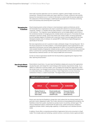 “The New Competitive Advantage” - A FSN & Oracle White Paper                                                                             7




                                held inside a business application such as customers, suppliers, general ledger accounts and
                                transactions. Enterprise social media users report reductions in emails, conference calls and IM’s
                                because the conversations occur in context of information or events inside the business application.
                                The coalescence of these technologies is redefining the way people work in the Cloud, connecting
                                them to the business and connecting them to each other.




                Managing the    Cloud computing seems certain to feature in most businesses’ systems architectures, but for
                                the foreseeable future organizations will need to contend with a blend of on-premise and Cloud
                  Transition
                                computing. However, it is doubtful that the ‘Best of Breed’ or niche vendor approach is sustainable
                                in the long term. The integration issues highlighted earlier are formidable added to which there is
                                the maintenance burden of managing security, multiple vendors and sign-on’s. Fortunately the Cloud
                                landscape is starting to change. Early niche vendors and ‘market-makers’ are being augmented
                                by more reputable suppliers of software with a long track record in business applications who have
                                developed complete suites of software, for example ERP or HCM (Human Capital Management),
                                specifically for the Cloud.

                                But most organizations are not in a position to make a wholesale change in the way they work. Nor is
                                the Cloud a panacea for all of their problems. A Cloud based approach may be appropriate for some
                                applications and business units but totally inappropriate for others. In the meantime organizations
                                need complete flexibility of deployment, between private, public or hybrid Clouds and the on-premises
                                world. In practice this is proving challenging since new Cloud vendors tend to be exclusively Cloud
                                based whereas traditional vendors can more easily straddle both environments.

                                So how can mature organizations benefit from the Cloud without jeopardizing the integrity of their
                                data, reporting and processes?




            How Oracle Meets    Oracle delivers cloud choice. Its users have the flexibility to deploy and consume their applications
                                any way they want, and change their cloud strategy as their business requirements change. So, in
               the Challenge
                                addition to traditional on-premise models, users can deploy and manage their applications in their
                                own private cloud, or as managed cloud services. Businesses can also consume Oracle Applications
                                on a subscription basis, i.e. software as a service, or SaaS. Organizations can also choose any
                                combination of these i.e. a hybrid cloud model. The diagram below summarizes the choices.


                                   COMPLETE CLOUD CHOICE




                                               BUILD                   MANAGED                    SUBSCRIBE


                                          Deploy Oracle in           Oracle builds and          Consume Oracle
                                          your own privately         manages a private          as a subscription-
                                          built cloud.               cloud for you.             based service.


                                Oracle users also have the flexibility to change their mind, without the risk of being locked into one
                                particular cloud or deployment model. This is often referred to as having deployment portability—the
                                flexibility to move from a public cloud back to a private cloud or on-premise, and back again. This
                                choice of deployment options combined with the latest social, mobile and business intelligence
                                capabilities provides modern, leading edge capability, in a flexible way to suit individual business
                                needs.

                                In addition, Oracle offers a comprehensive portfolio of applications that can be consumed in a SaaS
                                model. This includes sales and marketing, customer service, e-commerce, human capital and talent
 