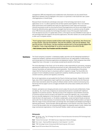 “The New Competitive Advantage” - A FSN & Oracle White Paper                                                                                        8




                                management, ERP and integrated social collaboration tools. Businesses can also extend Oracle
                                Applications (whether they are deployed in the cloud or on-premise) or even build their own custom
                                cloud applications in Oracle Cloud.

                                Because Oracle manufactures and designs every layer of the technology stack that its cloud
                                applications run on, it is able to optimize how all these systems work together. This in turn delivers
                                better performance and scalability that meets the requirements of even large and transaction-
                                intensive businesses as well as ensuring the Oracle Cloud applications are secure and reliable. In fact
                                Oracle has offered business applications as managed cloud services to customers across the globe
                                since 1998. Oracle also provides the technology that powers many of the top public SaaS vendors.
                                From the physical security in its global data centers, to the logical security embedded at every layer of
                                the technology stack that supports the business applications, few other vendors are so well positioned
                                to offer such a complete solution.


                                “If we’re going to have someone outside of these walls manage our operations, then Oracle was
                                an easy solution. They own the hardware. They own the software. They own the database. They
                                own the services. From Oracle, I can buy a business solution and I’m not just buying widgets that
                                fit together. It was a huge advantage for us and an easy decision at the end of the day”.
                                – Mark Schissel, Senior Vice President and CIO of Herbalife.




                    Summary     The Cloud computing ‘ecosystem’ is developing rapidly, spurred on by the widespread availability of
                                inexpensive hardware, improved communications infrastructure, the rapid uptake of mobile devices
                                and a broad spectrum of business applications and deployment options. Most companies have either
                                ‘dipped their toes in the water’ or are actively considering the benefits of the Cloud.

                                The initial advantages of the Cloud, such as the ability to cede responsibility for overseeing, managing,
                                operating and supporting the computing environment are well understood by CFOs, but as the Cloud
                                matures, businesses are looking for more enduring benefits. Chief among these is the positive
                                impact that the Cloud can have on a business’s ability to respond to change. The Cloud offers the
                                prospect of more malleable processes coupled with scalability, flexibility and agility in the face of
                                constant economic, political and regulatory uncertainty.

                                But not all organizations are persuaded that the Cloud is the best way forward. Despite the market
                                hype, only a third of organizations report significant cost savings from venturing into the Cloud and
                                others have reservations about the quality of software vendors and the creation of processing silos.
                                Garnering internal support can be a struggle and doubts still surface about visibility and control of
                                applications.

                                However, perceptions are changing and early concerns about the security and confidentiality of data
                                are abating. As a result many companies are assessing Cloud options in parallel with traditional
                                upgrades of on-premise solutions. But they are wary of the integration issues between Cloud and
                                on-premise solutions and do not want to be locked into a particular approach, say, a niche vendor
                                that can only offer deployment in the Cloud with no way back. For many, the flexibility of deployment
                                holds the key to the way forward, i.e. the ability to adopt public, private and hybrid Clouds as desired
                                and to alter the mix when business circumstances dictate. But very few software vendors can hope to
                                offer this range of choice and even fewer can leverage their own hardware and database technology to
                                optimize performance. Oracle has been offering applications in the Cloud for more than 10 years and
                                is one of the few vendors that can comprehensively support the disparate needs of small, medium and
                                large multinational organizations in the Cloud with flexible, modern and secure applications.




                                Bibliography
                                Note1 Van Decker, John, “Top 10 Findings From Gartner’s Financial Executives International CFO Technology Study”,
                                      May 16, 2012, p.13.
                                Note2 “Cloud at the Crossroads”: 2012 OAUG Survey on Applicationn Delivery Strategies.
                                Note3 Ovum report, “Exploring Different Approaches to SaaS Integration” June 2012.
                                Note4 “PWC Technology Forecast, Driving Growth With Cloud Computing” 2010, Issue 4
                                Note5 Oracle CFO Summit March 2012 Cloud Survey
 