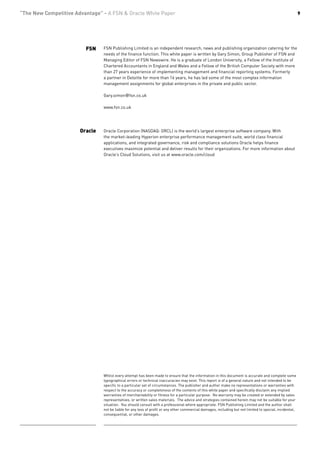 “The New Competitive Advantage” - A FSN & Oracle White Paper                                                                                              9




                         FSN    FSN Publishing Limited is an independent research, news and publishing organization catering for the
                                needs of the finance function. This white paper is written by Gary Simon, Group Publisher of FSN and
                                Managing Editor of FSN Newswire. He is a graduate of London University, a Fellow of the Institute of
                                Chartered Accountants in England and Wales and a Fellow of the British Computer Society with more
                                than 27 years experience of implementing management and financial reporting systems. Formerly
                                a partner in Deloitte for more than 16 years, he has led some of the most complex information
                                management assignments for global enterprises in the private and public sector.

                                Gary.simon@fsn.co.uk

                                www.fsn.co.uk




                       Oracle   Oracle Corporation (NASDAQ: ORCL) is the world’s largest enterprise software company. With
                                the market-leading Hyperion enterprise performance management suite, world class financial
                                applications, and integrated governance, risk and compliance solutions Oracle helps finance
                                executives maximize potential and deliver results for their organizations. For more information about
                                Oracle’s Cloud Solutions, visit us at www.oracle.com/cloud




                                Whilst every attempt has been made to ensure that the information in this document is accurate and complete some
                                typographical errors or technical inaccuracies may exist. This report is of a general nature and not intended to be
                                specific to a particular set of circumstances. The publisher and author make no representations or warranties with
                                respect to the accuracy or completeness of the contents of this white paper and specifically disclaim any implied
                                warranties of merchantability or fitness for a particular purpose. No warranty may be created or extended by sales
                                representatives, or written sales materials. The advice and strategies contained herein may not be suitable for your
                                situation. You should consult with a professional where appropriate. FSN Publishing Limited and the author shall
                                not be liable for any loss of profit or any other commercial damages, including but not limited to special, incidental,
                                consequential, or other damages.
 