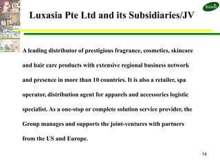 Luxasia Pte Ltd and its Subsidiaries/JV


A leading distributor of prestigious fragrance, cosmetics, skincare

and hair care products with extensive regional business network

and presence in more than 10 countries. It is also a retailer, spa

operator, distribution agent for apparels and accessories logistic

specialist. As a one-stop or complete solution service provider, the

Group manages and supports the joint-ventures with partners

from the US and Europe.

                                                                       14
 