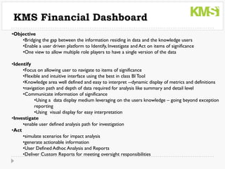 KMS Financial Dashboard
•Objective
    •Bridging the gap between the information residing in data and the knowledge users
    •Enable a user driven platform to Identify, Investigate and Act on items of significance
    •One view to allow multiple role players to have a single version of the data

•Identify
     •Focus on allowing user to navigate to items of significance
     •Flexible and intuitive interface using the best in class BI Tool
     •Knowledge area well defined and easy to interpret --dynamic display of metrics and definitions
     •navigation path and depth of data required for analysis like summary and detail level
     •Communicate information of significance
           •Using a data display medium leveraging on the users knowledge – going beyond exception
           reporting
           •Using visual display for easy interpretation
•Investigate
     •enable user defined analysis path for investigation
•Act
     •simulate scenarios for impact analysis
     •generate actionable information
     •User Defined Adhoc Analysis and Reports
     •Deliver Custom Reports for meeting oversight responsibilities
 