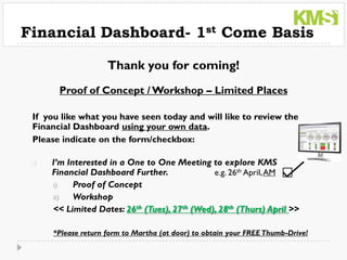 Financial Dashboard- 1st Come Basis

                     Thank you for coming!
       Proof of Concept / Workshop – Limited Places

 If you like what you have seen today and will like to review the
 Financial Dashboard using your own data.
 Please indicate on the form/checkbox:

 i)   I’m Interested in a One to One Meeting to explore KMS
      Financial Dashboard Further.             e.g. 26th April, AM
      i)    Proof of Concept
      ii)   Workshop
      << Limited Dates: 26th (Tues), 27th (Wed), 28th (Thurs) April >>

      *Please return form to Martha (at door) to obtain your FREE Thumb-Drive!
 