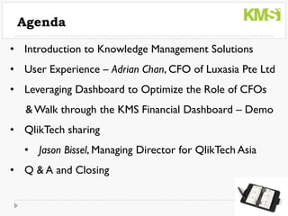Agenda

• Introduction to Knowledge Management Solutions
• User Experience – Adrian Chan, CFO of Luxasia Pte Ltd
• Leveraging Dashboard to Optimize the Role of CFOs
   & Walk through the KMS Financial Dashboard – Demo
• QlikTech sharing
  • Jason Bissel, Managing Director for QlikTech Asia
• Q & A and Closing
 