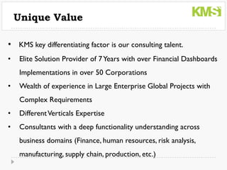 Unique Value

• KMS key differentiating factor is our consulting talent.
•   Elite Solution Provider of 7 Years with over Financial Dashboards
    Implementations in over 50 Corporations
•   Wealth of experience in Large Enterprise Global Projects with
    Complex Requirements
•   Different Verticals Expertise
•   Consultants with a deep functionality understanding across
    business domains (Finance, human resources, risk analysis,
    manufacturing, supply chain, production, etc.)
 