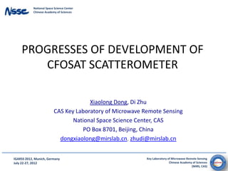 National Space Science Center
            Chinese Academy of Sciences




    PROGRESSES OF DEVELOPMENT OF
       CFOSAT SCATTEROMETER

                                       Xiaolong Dong, Di Zhu
                          CAS Key Laboratory of Microwave Remote Sensing
                                 National Space Science Center, CAS
                                    PO Box 8701, Beijing, China
                            dongxiaolong@mirslab.cn, zhudi@mirslab.cn


IGARSS 2012, Munich, Germany                               Key Laboratory of Microwave Remote Sensing
July 22-27, 2012                                                           Chinese Academy of Sciences
                                                                                          (MiRS, CAS)
 