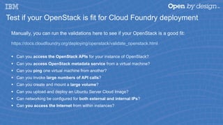 Test if your OpenStack is fit for Cloud Foundry deployment
Manually, you can run the validations here to see if your OpenStack is a good fit:
https://docs.cloudfoundry.org/deploying/openstack/validate_openstack.html
§  Can you access the OpenStack APIs for your instance of OpenStack?
§  Can you access OpenStack metadata service from a virtual machine?
§  Can you ping one virtual machine from another?
§  Can you invoke large numbers of API calls?
§  Can you create and mount a large volume?
§  Can you upload and deploy an Ubuntu Server Cloud Image?
§  Can networking be configured for both external and internal IPs?
§  Can you access the Internet from within instances?
 