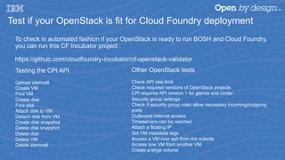 Test if your OpenStack is fit for Cloud Foundry deployment
To check in automated fashion if your OpenStack is ready to run BOSH and Cloud Foundry,
you can run this CF Incubator project :
https://github.com/cloudfoundry-incubator/cf-openstack-validator
16
Testing the CPI API
Upload stemcell
Create VM
Find VM
Create disk
Find disk
Attach disk to VM
Detach disk from VM
Create disk snapshot
Delete disk snapshot
Delete disk
Delete VM
Delete stemcell
Other OpenStack tests
Check API rate limit
Check required versions of OpenStack projects
CPI requires API version 1 for glance and cinder
Security group settings
Check if security group rules allow necessary incoming/outgoing
ports
Outbound internet access
Timeservers can be reached
Attach a floating IP
Set VM metadata tags
Access a VM over ssh from the outside
Access one VM from another VM
Create a large volume
 