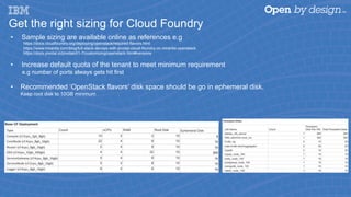 Get the right sizing for Cloud Foundry
•  Sample sizing are available online as references e.g
https://docs.cloudfoundry.org/deploying/openstack/required-flavors.html
https://www.mirantis.com/blog/full-stack-devops-with-pivotal-cloud-foundry-on-mirantis-openstack
https://docs.pivotal.io/pivotalcf/1-7/customizing/openstack.html#versions
•  Increase default quota of the tenant to meet minimum requirement
e.g number of ports always gets hit first
•  Recommended ‘OpenStack flavors’ disk space should be go in ephemeral disk.
Keep root disk to 10GB minimum
 