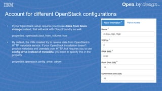 Account for different OpenStack configurations
•  If your OpenStack setup requires you to use disks from block
storage instead, that will work with Cloud Foundry as well.
properties. openstack.boot_from_volume: true
•  By default, the VMs created try to receive data from OpenStack's
HTTP metadata service. If your OpenStack installation doesn't
provide metadata and userdata over HTTP, but requires you to use
config-drive instead of metadata, you need to specify this in the
property
properties.openstack.config_drive: cdrom
 