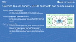 Optimize Cloud Foundry / BOSH bandwidth and communication
Optimize Internal Communication:
•  Increase BOSH NATS time out for high concurrency
e.g Configure NATS messaging bus to increase ping interval
Optimized routing and bandwidth allocation
•  Isolate Cloud Foundry components using multiple networks
e.g DEAs in their own network, brokered services in their own
network
Optimize log forwarding
•  Supporting services like logging, report generation etc should
go in their own tenant network. Also any communication
between the VM(s) sending logs, and log receiving
component(s) should go over the private network. Don’t
use floating ips as destination, else you are paying double the
cost.
 