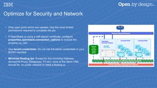 Optimize for Security and Network
•  Only open ports which are needed. Use the most limited
permissions required to complete the job.
•  If OpenStack is using a self-signed certificate, configure
properties.openstack.connection_options to include the
property ca_cert
•  Use tenant credentials: Do not use full admin credentials in your
BOSH manifest
•  Minimize floating ips: Except for the incoming Gateway
device(HA Proxy, Datapower, F5 etc), none of the fabric VMs
should be on public network or need a floating ip
 