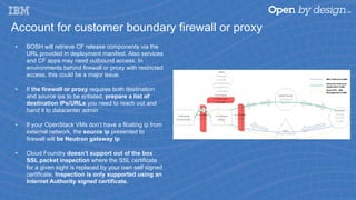 Account for customer boundary firewall or proxy
•  BOSH will retrieve CF release components via the
URL provided in deployment manifest. Also services
and CF apps may need outbound access. In
environments behind firewall or proxy with restricted
access, this could be a major issue.
•  If the firewall or proxy requires both destination
and source ips to be enlisted, prepare a list of
destination IPs/URLs you need to reach out and
hand it to datacenter admin
•  If your OpenStack VMs don’t have a floating ip from
external network, the source ip presented to
firewall will be Neutron gateway ip
•  Cloud Foundry doesn’t support out of the box
SSL packet inspection where the SSL certificate
for a given sight is replaced by your own self signed
certificate. Inspection is only supported using an
Internet Authority signed certificate.
 