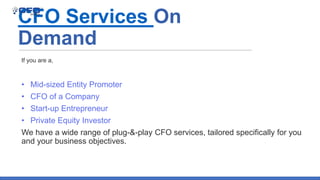 CFO Services On
Demand
• Mid-sized Entity Promoter
• CFO of a Company
• Start-up Entrepreneur
• Private Equity Investor
We have a wide range of plug-&-play CFO services, tailored specifically for you
and your business objectives.
If you are a,