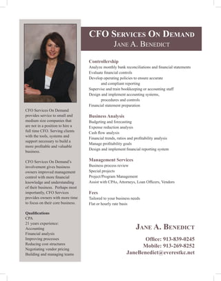 CFO ServiCeS On DemanD
                                                  Jane a. Benedict

                                   Controllership
                                   Analyze monthly bank reconciliations and financial statements
                                   Evaluate financial controls
                                   Develop operating policies to ensure accurate
                                          and compliant reporting
                                   Supervise and train bookkeeping or accounting staff
                                   Design and implement accounting systems,
                                          procedures and controls
                                   Financial statement preparation
CFO Services On Demand
provides service to small and      Business Analysis
medium size companies that         Budgeting and forecasting
are not in a position to hire a    Expense reduction analysis
full time CFO. Serving clients     Cash flow analysis
with the tools, systems and
                                   Financial trends, ratios and profitability analysis
support necessary to build a
                                   Manage profitability goals
more profitable and valuable
                                   Design and implement financial reporting system
business.

CFO Services On Demand’s           Management Services
involvement gives business         Business process review
owners improved management         Special projects
control with more financial        Project/Program Management
knowledge and understanding        Assist with CPAs, Attorneys, Loan Officers, Vendors
of their business. Perhaps most
importantly, CFO Services          Fees
provides owners with more time     Tailored to your business needs
to focus on their core business.   Flat or hourly rate basis

Qualifications
CPA
21 years experience:
Accounting                                                      Jane a. BeneDiCt
Financial analysis
Improving processes                                               Office: 913-839-0245
Reducing cost structures
                                                                 Mobile: 913-269-8252
Negotiating vendor pricing
Building and managing teams                                JaneBenedict@everestkc.net
 