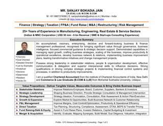 Profile - CFO Advisory & Management Consulting - Page 1 of 3
MR. SANJAY BOKADIA JAIN
CA (ICAI), LLB, M.COM, B.COM
M: +91 9867374066 | E: sanjaybokadia@yahoo.co.in | Mumbai - India
LinkedIn @ https://www.linkedin.com/in/sbokadia/
Finance | Strategy | Taxation | FP&A | Fund Raise | M&A | Restructuring | Risk Management
25+ Years of Experience in Manufacturing, Engineering, Real Estate & Service Sectors
(Indian & MNC Corporation | US$ 30 mm - 6 bn Revenue | SME & Start-ups Consulting Experience)
Executive Summary
▪Visionary
▪Goal Oriented
▪Detailed Oriented
▪Led by Examples
▪Analytical
▪Decisive
▪Determined
▪Resilient
▪Hands On
An accomplished, visionary, enterprising, decisive and forward-looking business & finance
management professional, recognised for bringing significant value through governance, business
intelligence, focused commercial guidance & strategic decision support. Demonstrated capabilities in
managing rapid growth, crafting business strategies, scaling of the business, improve productivity &
operational excellence, develop business network & relations, implementing business improvement
plans, leading transformative initiatives and change management projects.
Possess strong leadership in stakeholder relations, people & organization development, effective
communication & delegation and superior interpersonal skills to influence decisions. Strong
qualifications in driving complex strategic projects & implementing financial control systems and
processes, in addition to productivity improvements.
I am a qualified Chartered Accountant from the institute of Chartered Accountants of India, New Delhi
and Commerce & Law Graduate (B.COM & LLB) from Mohanlal Sukhadia University, Udaipur.
Value Propositions - Deliver Tangible Values, Measurable Outcomes & Bring Visible Business Impact
Stakeholder Relations Improve Relations-Employee, Board, Customer, Suppliers, Bankers & Investors
Strategic Leadership Shaping Business Direction, Provide Strategic Consultation & Management Intervention
Strategy Development Strategy Ideation, Formulation, Consultation, Risk Assessment & Action Plan/Execution
Growth & Expansion Explore Market & Opportunities, Build Business Network & Customer Relationship
P&L Management Improve Margins, Cost Control/Optimization, Productivity & Operational Efficiency
Direct Taxation Tax Planning, Structuring, Compliance, Assessment, DTAA, BEPS & Transfer Pricing
Fund Raising-Debt & Equity Assist in Fund Raise Plans, Investor Relations, Capital Budgeting & Investment
Merger & Acquisition Identify, Evaluate, Mapping Synergies, Build Model, Due Diligence, Valuation, Integration
 