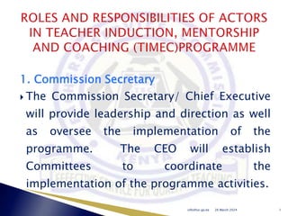 1. Commission Secretary
 The Commission Secretary/ Chief Executive
will provide leadership and direction as well
as oversee the implementation of the
programme. The CEO will establish
Committees to coordinate the
implementation of the programme activities.
26 March 2024
info@tsc.go.ke 1
 