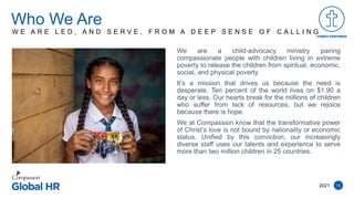 12
We are a child-advocacy ministry pairing
compassionate people with children living in extreme
poverty to release the children from spiritual, economic,
social, and physical poverty.
It’s a mission that drives us because the need is
desperate. Ten percent of the world lives on $1.90 a
day or less. Our hearts break for the millions of children
who suffer from lack of resources, but we rejoice
because there is hope.
We at Compassion know that the transformative power
of Christ’s love is not bound by nationality or economic
status. Unified by this conviction, our increasingly
diverse staff uses our talents and experience to serve
more than two million children in 25 countries.
Who We Are
2021
W E A R E L E D , A N D S E R V E , F R O M A D E E P S E N S E O F C A L L I N G
 