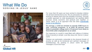 13
For more than 65 years we have worked to develop children
into all God intends them to be. We are advocates for children,
working to release them from the shackles of poverty. Through
a holistic approach to child development, we carefully blend
physical, social, economic and spiritual care together…in
Jesus' name. It is an approach that has been scientifically
proven to be effective.
On average, a child we minister to spends 4,000 hours in
safe, nurturing programs, is at least 50 percent more
likely to graduate college and is 35 percent more likely to
find white-collar employment as an adult.
Our response to a world in need filled with millions of children
living in poverty is simple: Love like Jesus did. Serve in Jesus'
name.
Children are particularly vulnerable to the physical threats of
poverty as well as its emotional and spiritual messages of
worthlessness. By working in Jesus' name we speak
messages of love and hope.
What We Do
2021
S E R V I N G I N J E S U S ’ N A M E
 