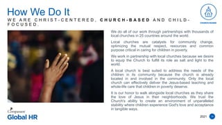 14
We do all of our work through partnerships with thousands of
local churches in 25 countries around the world.
Local churches are catalysts for community change,
optimizing the mutual respect, resources and common
purpose critical in caring for children in poverty.
We work in partnership with local churches because we desire
to equip the Church to fulfill its role as salt and light to the
world.
A local church is best suited to address the needs of the
children in its community because the church is already
located in and involved in the community. Only the local
church can effectively deliver the Jesus-based teaching and
whole-life care that children in poverty deserve.
It is our honor to walk alongside local churches as they share
the love of Jesus in their neighborhoods. We trust the
Church's ability to create an environment of unparalleled
stability where children experience God's love and acceptance
in tangible ways.
How We Do It
2021
W E A R E C H R I S T - C E N T E R E D , C H U R C H - B A S E D A N D C H I L D -
F O C U S E D .
 