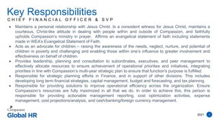 2021 3
C H I E F F I N A N C I A L O F F I C E R & S V P
Key Responsibilities
 Maintains a personal relationship with Jesus Christ. Is a consistent witness for Jesus Christ, maintains a
courteous, Christ-like attitude in dealing with people within and outside of Compassion, and faithfully
upholds Compassion’s ministry in prayer. Affirms an evangelical statement of faith including statements
made in WEA’s Evangelical Statement of Faith.
 Acts as an advocate for children – raising the awareness of the needs, neglect, nurture, and potential of
children in poverty and challenging and enabling those within one’s influence to greater involvement and
effectiveness on behalf of children.
 Provides leadership, planning and consultation to subordinates, executives, and peer management to
effectively allocate resources to ensure achievement of operational priorities and initiatives, integrating
priorities in line with Compassion’s multi-year strategic plan to ensure that function's purpose is fulfilled.
 Responsible for strategic planning efforts in Finance, and in support of other divisions. This includes
developing long term financial strategies, capital management, budget and forecasting, and tax planning.
 Responsible for providing solutions to improve operational efficiency across the organization. Ensure
Compassion’s resources are fully maximized in all that we do. In order to achieve this, this person is
responsible for providing actionable management reporting, cost optimization activities, expense
management, cost projections/analysis, and cash/banking/foreign currency management.
 