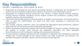 2021 4
C H I E F F I N A N C I A L O F F I C E R & S V P
Key Responsibilities
 Responsible for leveraging the most relevant technology solutions in collaboration with Compassion’s IT
function to improve operational effectiveness, efficiency, and service to the stakeholders it serves.
 Responsible for managing financial governance and controls, including external financial reporting,
ensuring financial reporting compliance (across multiple countries and jurisdictions), auditing results,
regulatory reporting, and tax compliance.
 Lead a team that provides timely and accurate analysis of budgets, financial reports, and financial trends in
order to assist the CEO/President, the Board and other senior executives in performing their
responsibilities.
 Plan, develop, organize, implement, direct, and evaluate the organization's fiscal performance. Optimize
global cash flow and continuously improve forecasting sophistication.
 Assess organizational performance against both the annual budget and long-term strategy. Develop tools
and systems to provide critical financial and operational information and make actionable
recommendations on both Compassion’s strategy and operational performance.
 Oversee long-term budgetary planning and cost management in alignment with Compassion’s multi-year
strategic plan. Provide oversight for the treasury function and major investments and contracts, and
represent Compassion with State, Federal, and non-US governmental agencies.
 