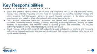 2021 5
C H I E F F I N A N C I A L O F F I C E R & S V P
Key Responsibilities
 Ensure that effective internal controls are in place and compliance with GAAP and applicable country,
federal, state, and local regulatory laws and rules for financial and tax reporting. Establish strategy and
policy, ensuring that Compassion adheres to sound financial principles in its global activities,
recordkeeping, and reporting. Work effectively with internal and external auditors.
 Direct, through subordinate leadership, accounting, and related staff responsible to serve internal
customers, answering financial reporting questions, explaining accounting principles, advising on proper
recording of transactions, and informing others of financial policies and procedures. This includes
partnering in problem-solving for both procedural and technical issues.
 Select, manage, and develop assigned staff, establishing goals and objectives, coaching, and managing
performance. Support continuous learning and development that enhances individual performance and
organizational capability.
 