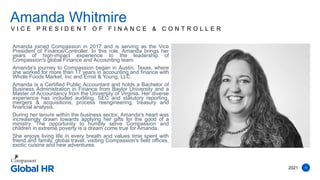 8
V I C E P R E S I D E N T O F F I N A N C E & C O N T R O L L E R
Amanda joined Compassion in 2017 and is serving as the Vice
President of Finance/Controller. In this role, Amanda brings her
years of high-impact experience to the leadership of
Compassion's global Finance and Accounting team.
Amanda's journey to Compassion began in Austin, Texas, where
she worked for more than 17 years in accounting and finance with
Whole Foods Market, Inc and Ernst & Young, LLC.
Amanda is a Certified Public Accountant and holds a Bachelor of
Business Administration in Finance from Baylor University and a
Master of Accountancy from the University of Virginia. Her diverse
experience has included auditing, SEC and statutory reporting,
mergers & acquisitions, process reengineering, treasury and
financial analysis.
During her tenure within the business sector, Amanda's heart was
increasingly drawn towards applying her gifts for the good of a
ministry. The opportunity to humbly serve Compassion and
children in extreme poverty is a dream come true for Amanda.
She enjoys living life in every breath and values time spent with
friend and family, global travel, visiting Compassion's field offices,
exotic cuisine and new adventures.
Amanda Whitmire
2021
 