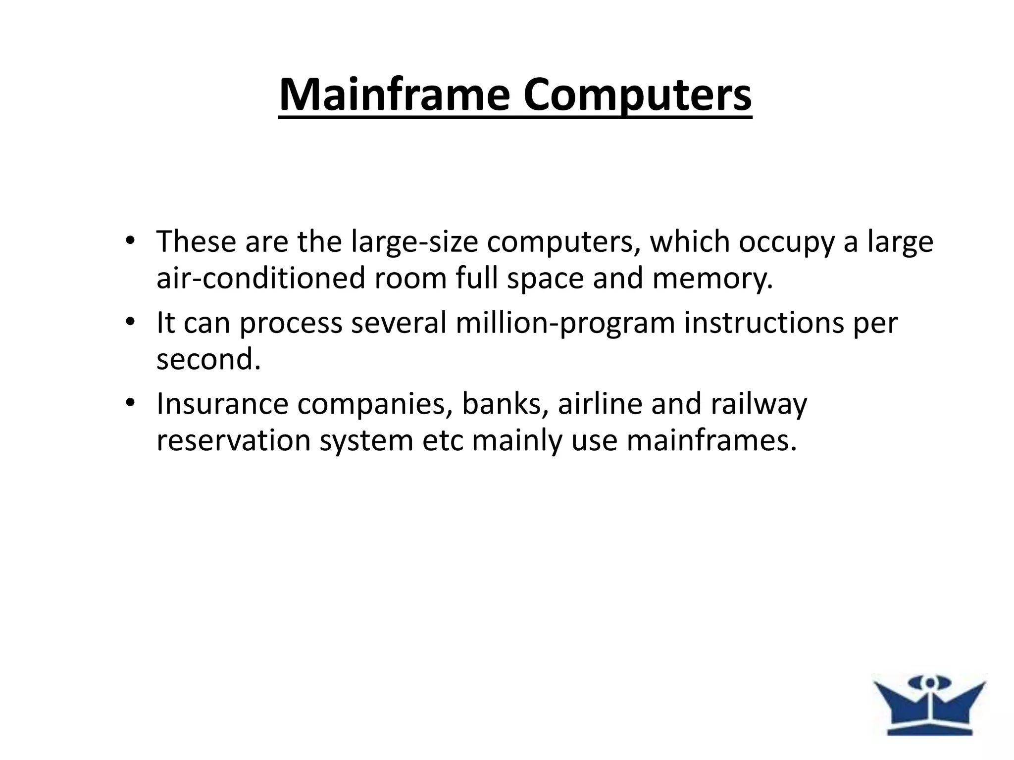 Mainframe Computers
• These are the large-size computers, which occupy a large
air-conditioned room full space and memory.
• It can process several million-program instructions per
second.
• Insurance companies, banks, airline and railway
reservation system etc mainly use mainframes.
 