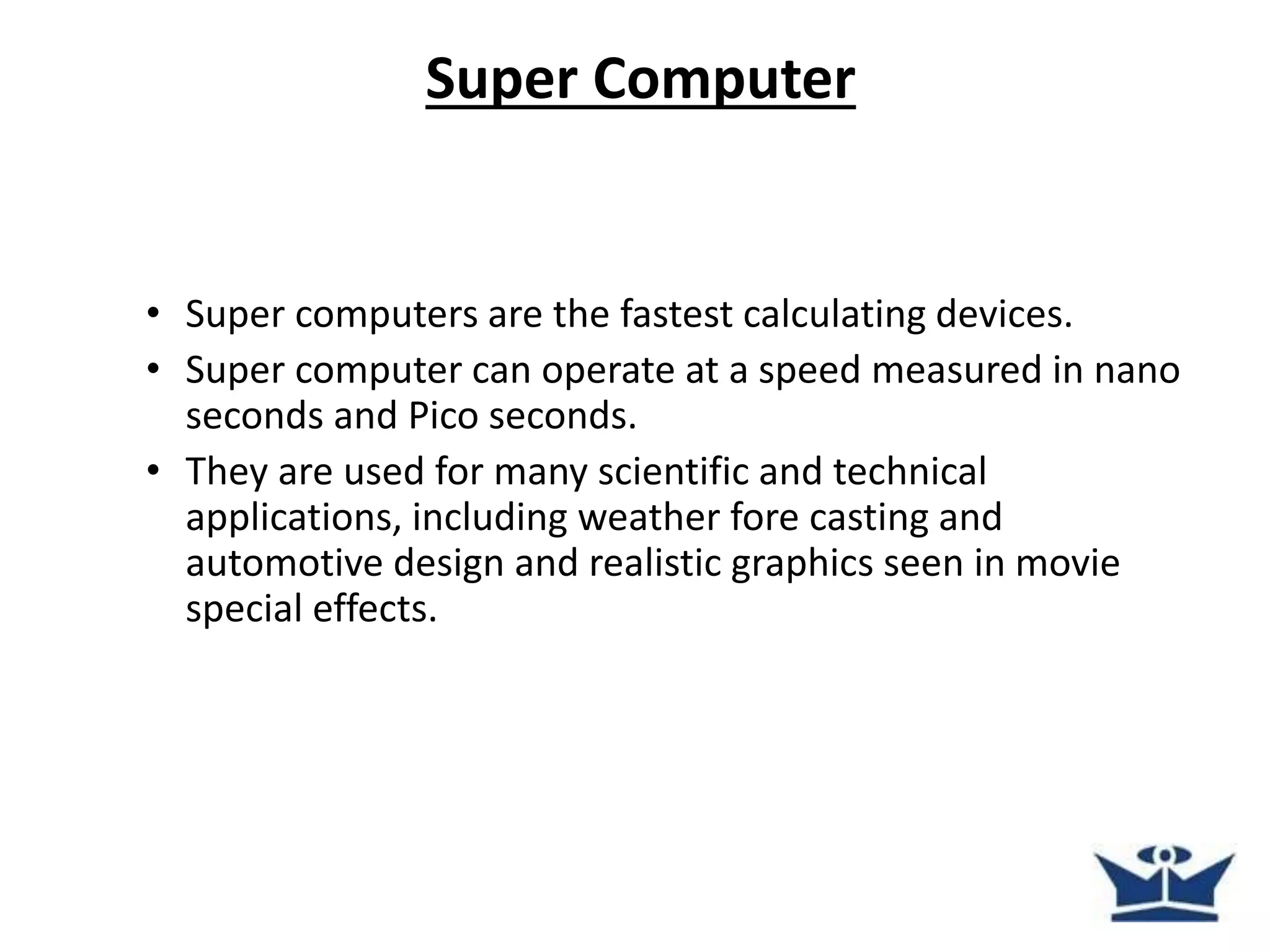 Super Computer
• Super computers are the fastest calculating devices.
• Super computer can operate at a speed measured in nano
seconds and Pico seconds.
• They are used for many scientific and technical
applications, including weather fore casting and
automotive design and realistic graphics seen in movie
special effects.
 