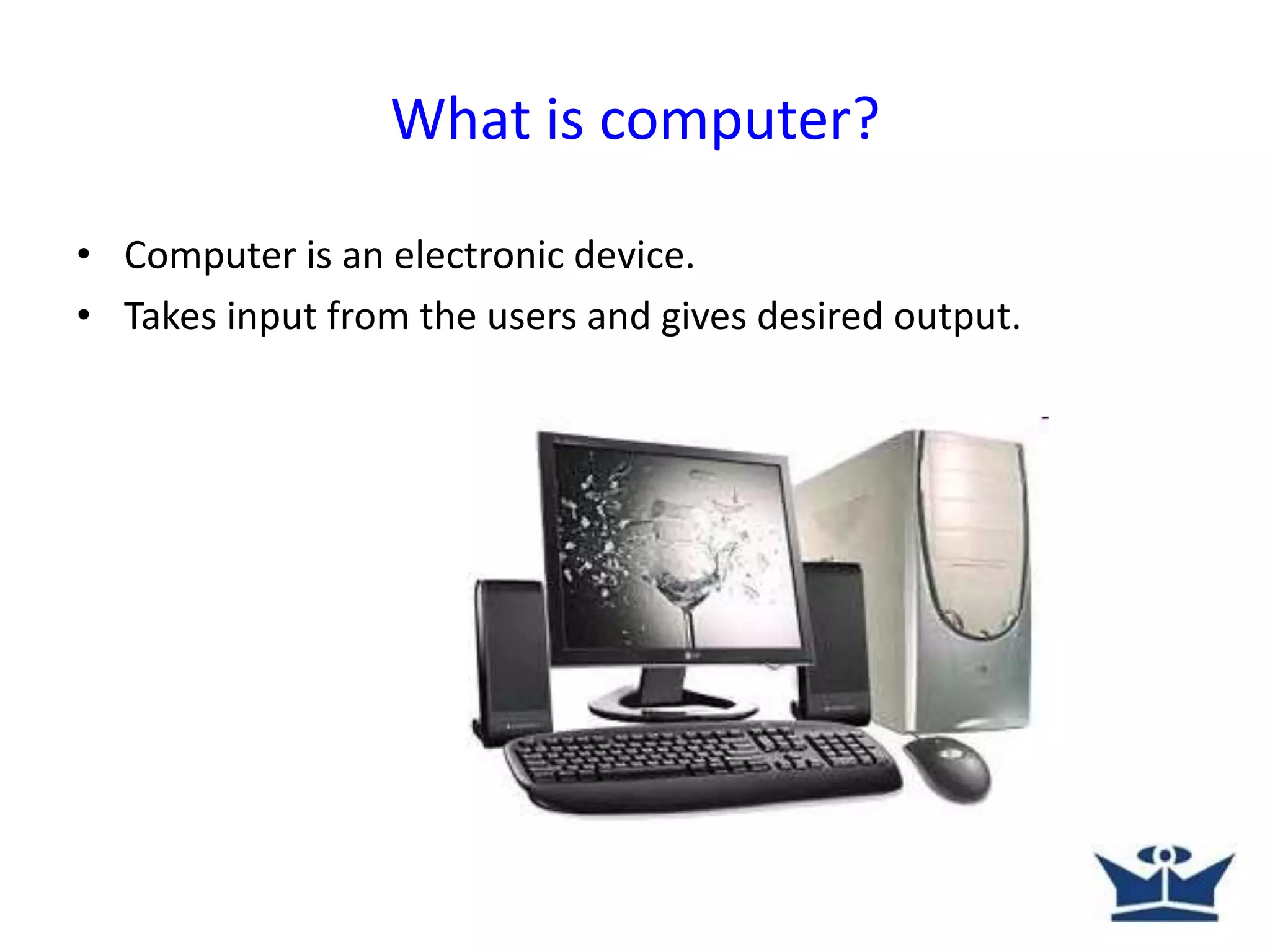 What is computer?
• Computer is an electronic device.
• Takes input from the users and gives desired output.
 