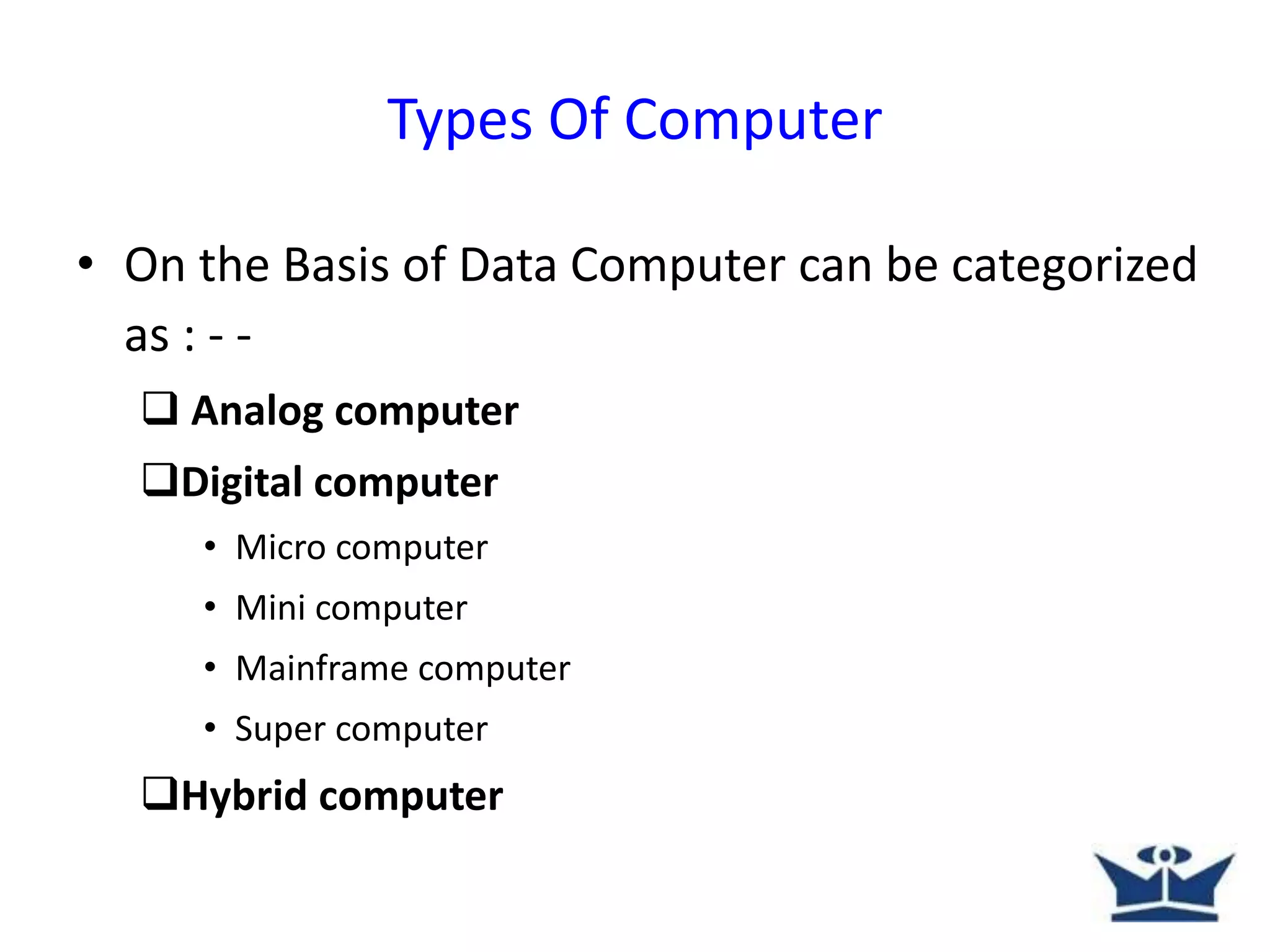 • On the Basis of Data Computer can be categorized
as : - -
 Analog computer
Digital computer
• Micro computer
• Mini computer
• Mainframe computer
• Super computer
Hybrid computer
Types Of Computer
 