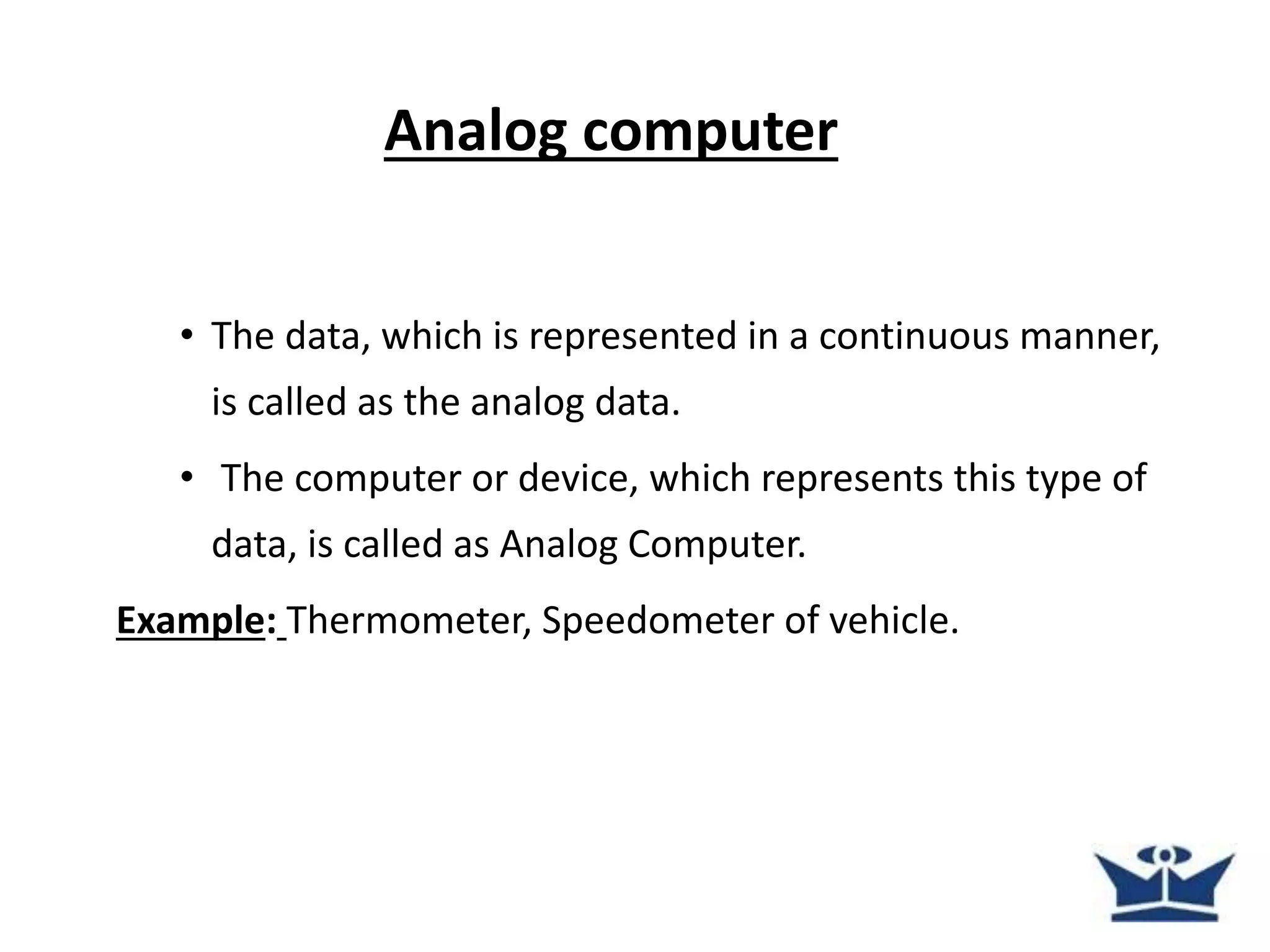 Analog computer
• The data, which is represented in a continuous manner,
is called as the analog data.
• The computer or device, which represents this type of
data, is called as Analog Computer.
Example: Thermometer, Speedometer of vehicle.
 
