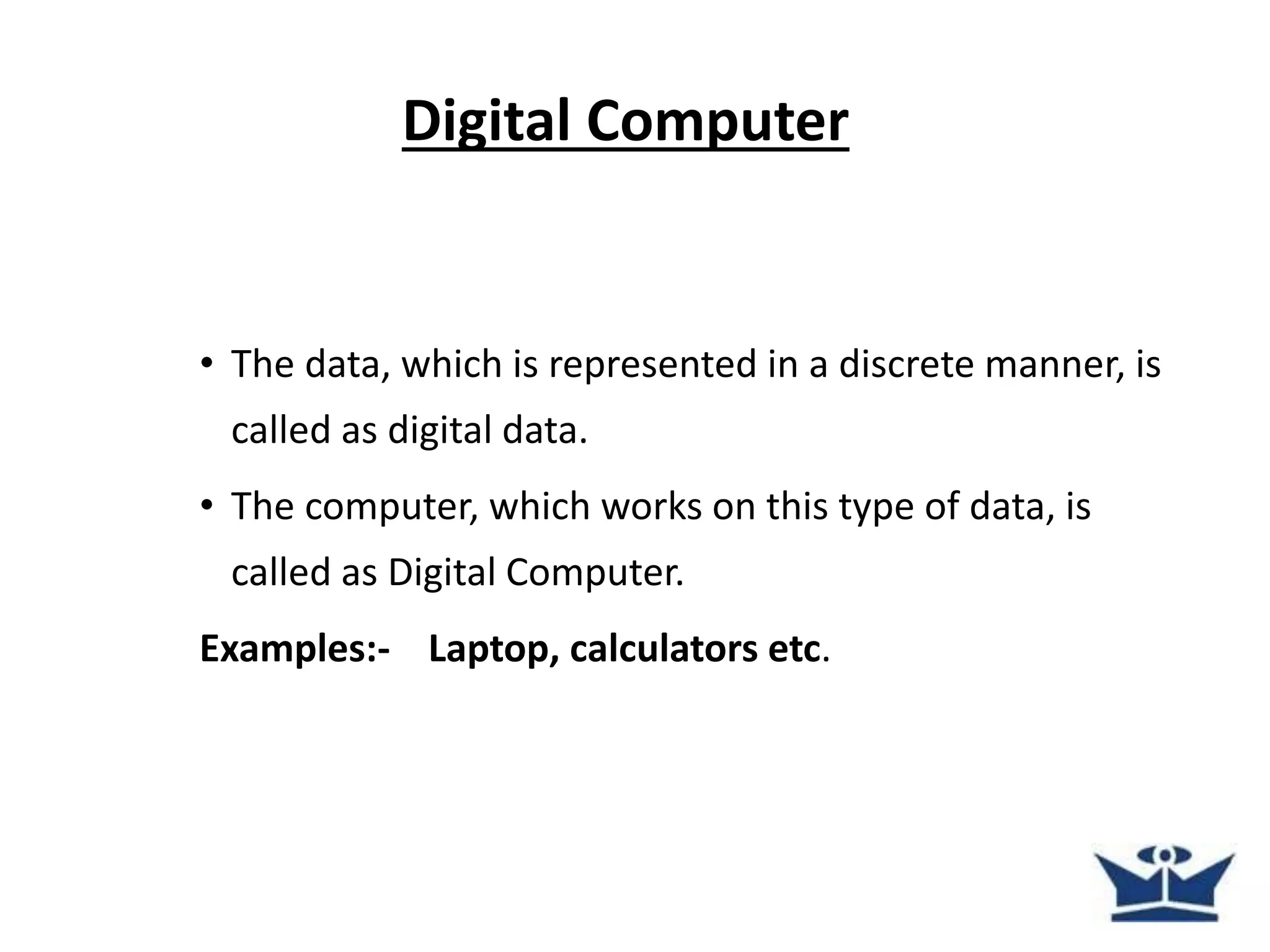 Digital Computer
• The data, which is represented in a discrete manner, is
called as digital data.
• The computer, which works on this type of data, is
called as Digital Computer.
Examples:- Laptop, calculators etc.
 