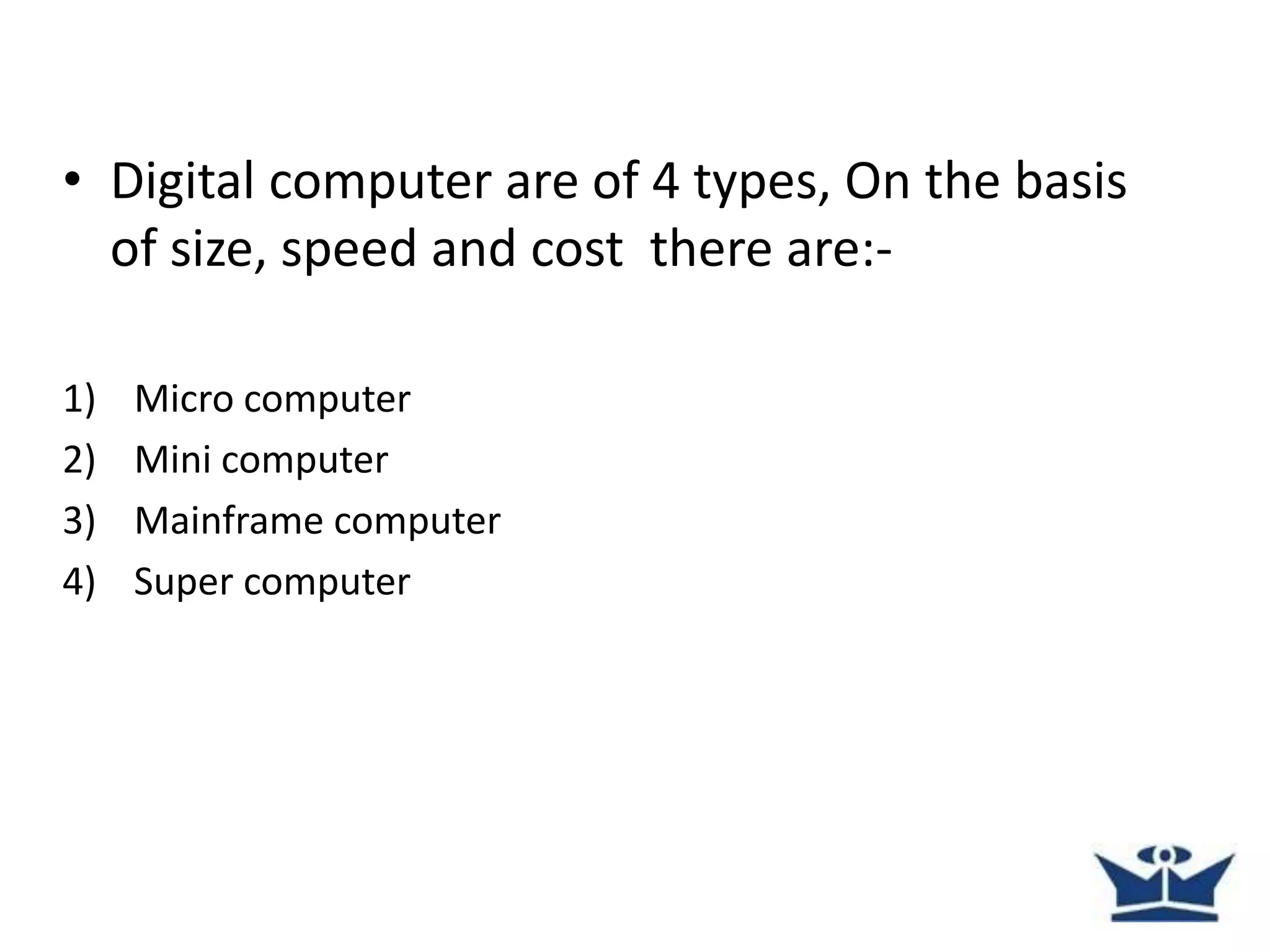 • Digital computer are of 4 types, On the basis
of size, speed and cost there are:-
1) Micro computer
2) Mini computer
3) Mainframe computer
4) Super computer
 