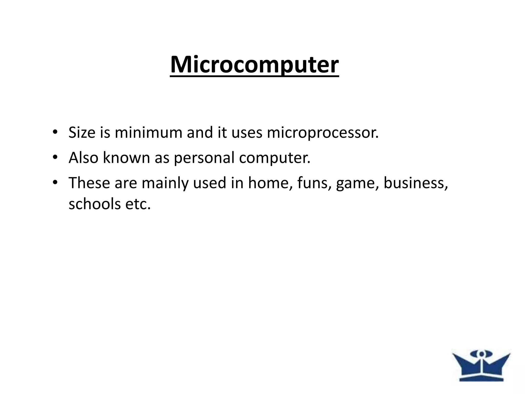 Microcomputer
• Size is minimum and it uses microprocessor.
• Also known as personal computer.
• These are mainly used in home, funs, game, business,
schools etc.
 
