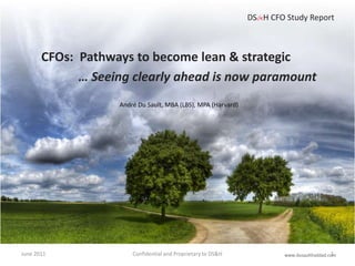 June 2011 Confidential and Proprietary to DS&H   DS&H CFO Study Report CFOs:  Pathways to become lean & strategic … Seeing clearly ahead is now paramount André Du Sault, MBA (LBS), MPA (Harvard) www.dusaulthaddad.com 1 
