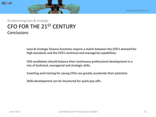 June 2011Confidential and Proprietary to DS&H 15DS&Hwww.dusaulthaddad.comOn becoming lean & strategicCFO FOR THE 21ST CENTURYConclusionsLean & strategic finance functions require a match between the CEO’s demand forhigh standards and the CFO’s technical and managerial capabilities.CFO candidates should balance their continuous professional development in amix of technical, managerial and strategic skills.Coaching and training for young CFOs can greatly accelerate their potential.Skills development can be structured for quick pay-offs.