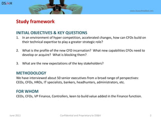 June 2011Confidential and Proprietary to DS&H 2DS&Hwww.dusaulthaddad.comStudy frameworkINITIAL OBJECTIVES & KEY QUESTIONSIn an environment of hyper competition, accelerated changes, how can CFOs build on their technical expertise to play a greater strategic role?What is the profile of the new CFO incarnation?  What new capabilities CFOs need to 	develop or acquire?  What is blocking them?3.	What are the new expectations of the key stakeholders?METHODOLOGYWe have interviewed about 50 senior executives from a broad range of perspectives:CEOs, CFOs, HROs, IT specialists, bankers, headhunters, administrators, etc.FOR WHOMCEOs, CFOs, VP Finance, Controllers, keen to build value added in the Finance function. 