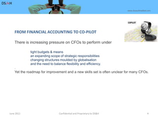 June 2011Confidential and Proprietary to DS&H 4DS&Hwww.dusaulthaddad.comFROM FINANCIAL ACCOUNTING TO CO-PILOT There is increasing pressure on CFOs to perform undertight budgets & means	an expanding scope of strategic responsibilities	changing structures moulded by globalisation	and the need to balance flexibility and efficiency..    Yet the roadmap for improvement and a new skills set is often unclear for many CFOs.