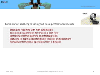 June 2011Confidential and Proprietary to DS&H 8DS&Hwww.dusaulthaddad.comFor instance, challenges for a good basic performance include: organizing reporting with high automation	        developing custom tools for finance & cash flow	        controlling internal planning and strategic tools	        capturing in-depth understanding of industry and operations	        managing international operations from a distance