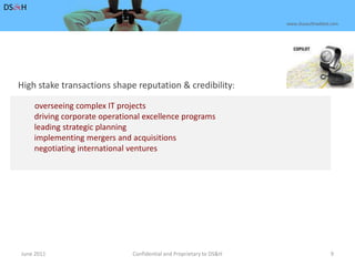 June 2011Confidential and Proprietary to DS&H 9DS&Hwww.dusaulthaddad.comHigh stake transactions shape reputation & credibility: overseeing complex IT projects	        driving corporate operational excellence programs	        leading strategic planning	        implementing mergers and acquisitions	        negotiating international ventures