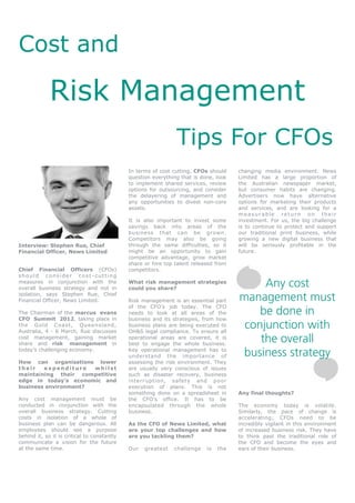 Cost and

             Risk Management
                                                               Tips For CFOs
                                             In terms of cost cutting, CFOs should    changing media environment. News
                                             question everything that is done, look   Limited has a large proportion of
                                             to implement shared services, review     the Australian newspaper market,
                                             options for outsourcing, and consider    but consumer habits are changing.
                                             the delayering of management and         Advertisers now have alternative
                                             any opportunities to divest non-core     options for marketing their products
                                             assets.                                  and services, and are looking for a
                                                                                      measurable return on their
                                             It is also important to invest some      investment. For us, the big challenge
                                             savings back into areas of the           is to continue to protect and support
                                             business that can be grown.              our traditional print business, while
                                             Competitors may also be going            growing a new digital business that
Interview: Stephen Rue, Chief                through the same difficulties, so it     will be seriously profitable in the
Financial Officer, News Limited              might be an opportunity to gain          future.
                                             competitive advantage, grow market
                                             share or hire top talent released from
Chief Financial Officers (CFOs)              competitors.
should consider cost-cutting
measures in conjunction with the
overall business strategy and not in
                                             What risk management strategies
                                             could you share?
                                                                                           Any cost
isolation, says Stephen Rue, Chief
Financial Officer, News Limited.             Risk management is an essential part     management must
                                             of the CFO’s job today. The CFO
The Chairman of the marcus evans             needs to look at all areas of the            be done in
CFO Summit 2012, taking place in             business and its strategies, from how
the Gol d Coa st, Qu e e nslan d,
Australia, 4 - 6 March, Rue discusses
                                             business plans are being executed to
                                             OH&S legal compliance. To ensure all
                                                                                       conjunction with
cost management, gaining market
share and risk management in
                                             operational areas are covered, it is
                                             best to engage the whole business.
                                                                                          the overall
today’s challenging economy.                 Key operational management has to
                                             understand the importance of             business strategy
How can organisations lower                  assessing the risk environment. They
their   expenditure   whilst                 are usually very conscious of issues
maintaining their competitive                such as disaster recovery, business
edge in today’s economic and                 interruption, safety and poor
business environment?                        execution of plans. This is not
                                             something done on a spreadsheet in       Any final thoughts?
Any cost management must be                  the CFO’s office. It has to be
conducted in conjunction with the            encapsulated through the whole           The economy today is volatile.
overall business strategy. Cutting           business.                                Similarly, the pace of change is
costs in isolation of a whole of                                                      accelerating; CFOs need to be
business plan can be dangerous. All          As the CFO of News Limited, what         incredibly vigilant in this environment
employees should see a purpose               are your top challenges and how          of increased business risk. They have
behind it, so it is critical to constantly   are you tackling them?                   to think past the traditional role of
communicate a vision for the future                                                   the CFO and become the eyes and
at the same time.                            Our   greatest   challenge    is   the   ears of their business.
 